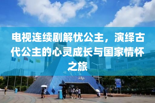 电视连续剧解忧公主，演绎古代公主的心灵成长与国家情怀之旅