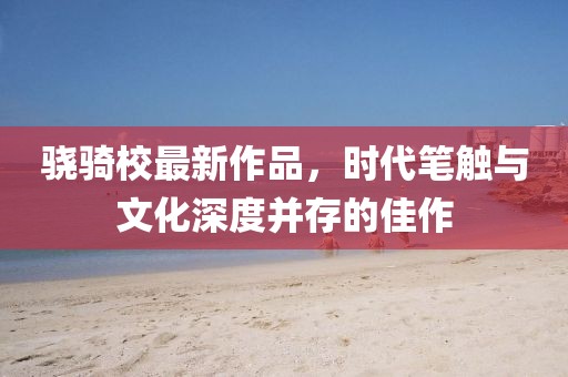 骁骑校最新作品，时代笔触与文化深度并存的佳作