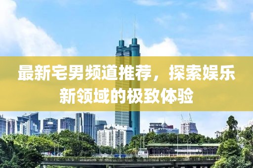 最新宅男频道推荐，探索娱乐新领域的极致体验
