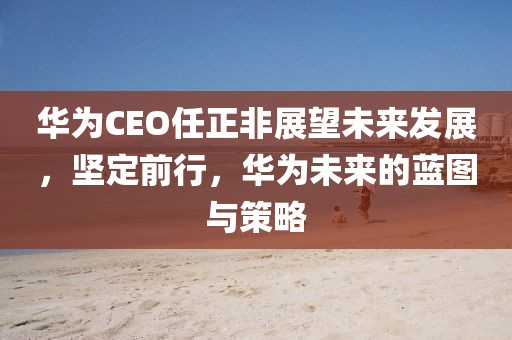 华为CEO任正非展望未来发展，坚定前行，华为未来的蓝图与策略