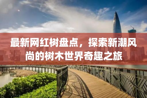 最新网红树盘点，探索新潮风尚的树木世界奇趣之旅