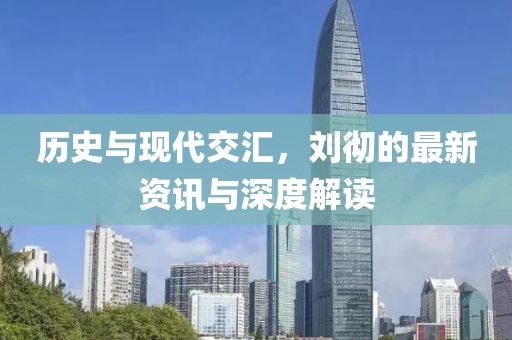 历史与现代交汇，刘彻的最新资讯与深度解读