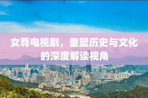女尊电视剧，重塑历史与文化的深度解读视角