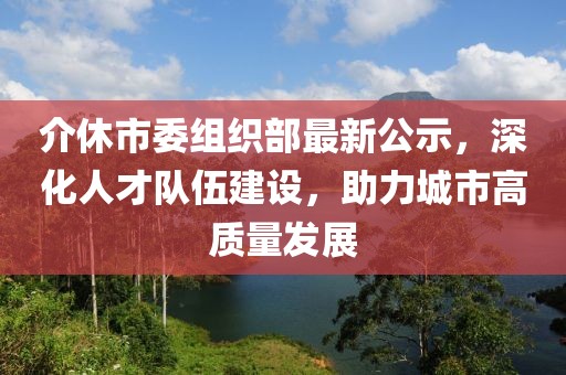 介休市委组织部最新公示，深化人才队伍建设，助力城市高质量发展
