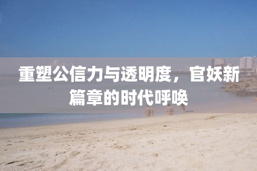 重塑公信力与透明度，官妖新篇章的时代呼唤