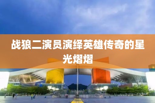 战狼二演员演绎英雄传奇的星光熠熠