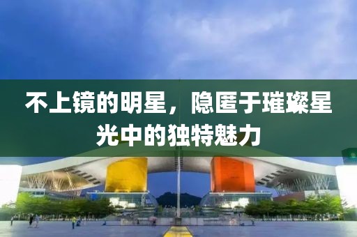 不上镜的明星，隐匿于璀璨星光中的独特魅力