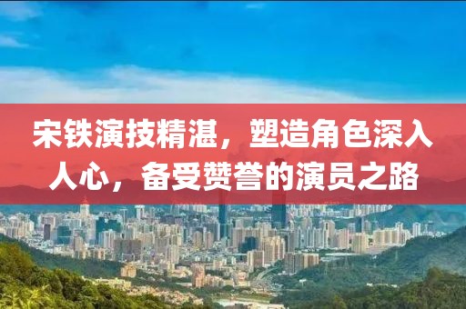 宋铁演技精湛，塑造角色深入人心，备受赞誉的演员之路