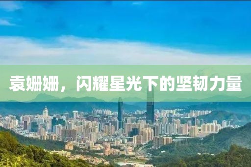 袁姗姗，闪耀星光下的坚韧力量