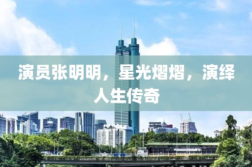 演员张明明，星光熠熠，演绎人生传奇