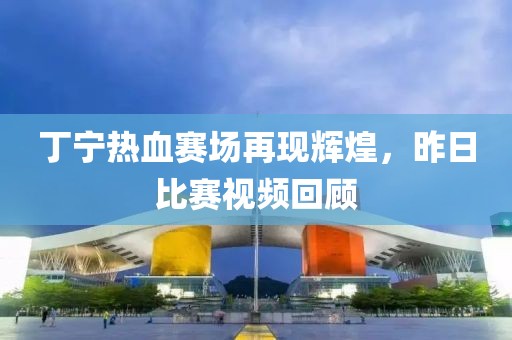丁宁热血赛场再现辉煌，昨日比赛视频回顾