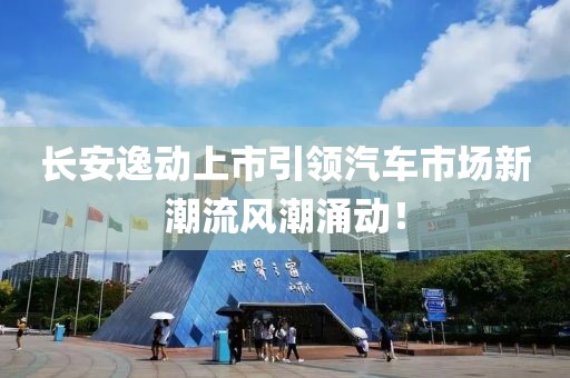 长安逸动上市引领汽车市场新潮流风潮涌动！