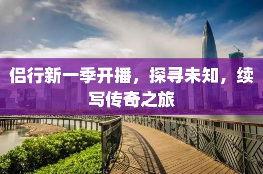 侣行新一季开播，探寻未知，续写传奇之旅