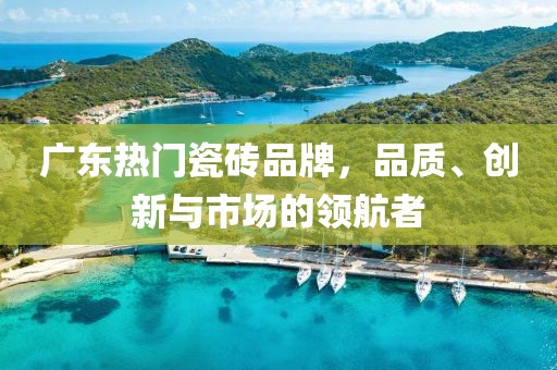 广东热门瓷砖品牌，品质、创新与市场的领航者