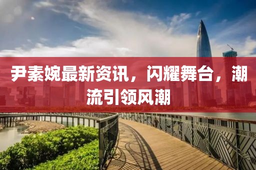 尹素婉最新资讯，闪耀舞台，潮流引领风潮