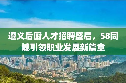遵义后厨人才招聘盛启，58同城引领职业发展新篇章