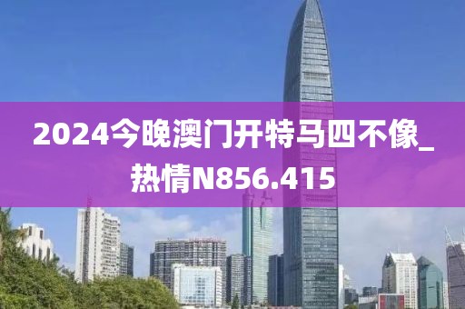 2024今晚澳门开特马四不像_热情N856.415