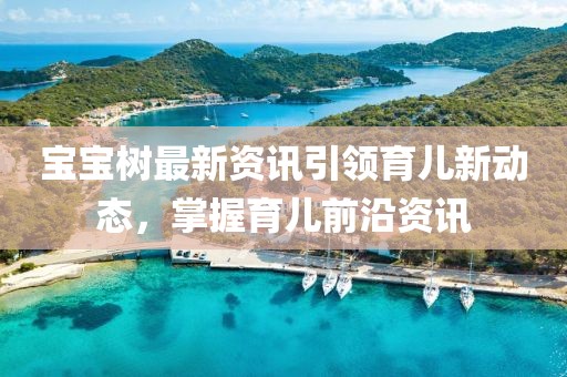 宝宝树最新资讯引领育儿新动态，掌握育儿前沿资讯