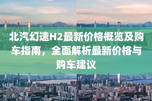 北汽幻速H2最新价格概览及购车指南，全面解析最新价格与购车建议