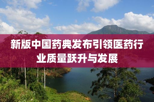 新版中国药典发布引领医药行业质量跃升与发展