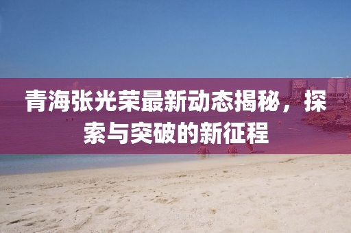 青海张光荣最新动态揭秘，探索与突破的新征程