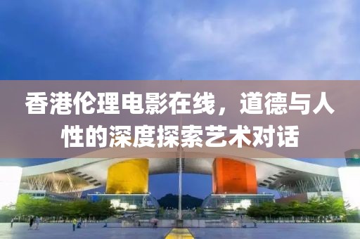 香港伦理电影在线，道德与人性的深度探索艺术对话