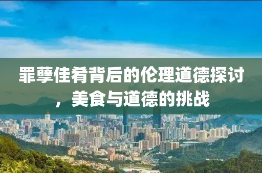 罪孽佳肴背后的伦理道德探讨，美食与道德的挑战