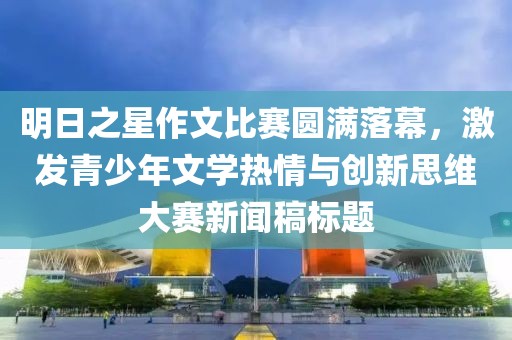 明日之星作文比赛圆满落幕，激发青少年文学热情与创新思维大赛新闻稿标题