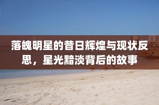 落魄明星的昔日辉煌与现状反思，星光黯淡背后的故事