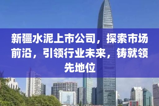 新疆水泥上市公司，探索市场前沿，引领行业未来，铸就领先地位