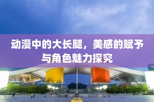 动漫中的大长腿，美感的赋予与角色魅力探究