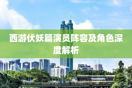 西游伏妖篇演员阵容及角色深度解析