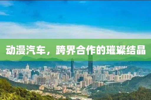 动漫汽车，跨界合作的璀璨结晶