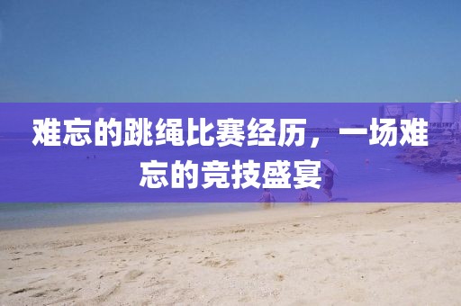 难忘的跳绳比赛经历，一场难忘的竞技盛宴
