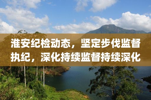 淮安纪检动态，坚定步伐监督执纪，深化持续监督持续深化