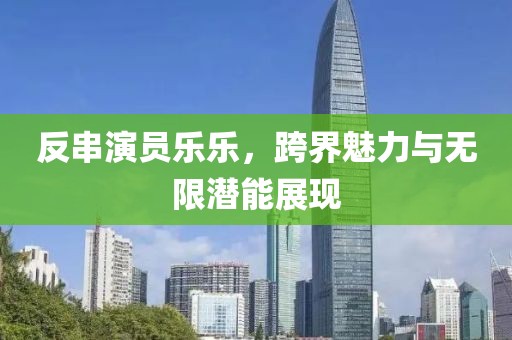 反串演员乐乐，跨界魅力与无限潜能展现