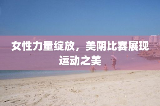 女性力量绽放，美阴比赛展现运动之美