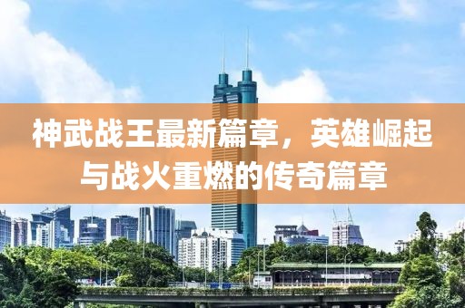 神武战王最新篇章，英雄崛起与战火重燃的传奇篇章