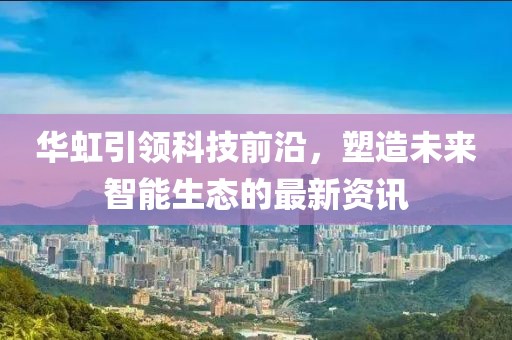 华虹引领科技前沿，塑造未来智能生态的最新资讯