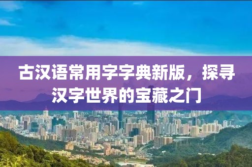古汉语常用字字典新版，探寻汉字世界的宝藏之门