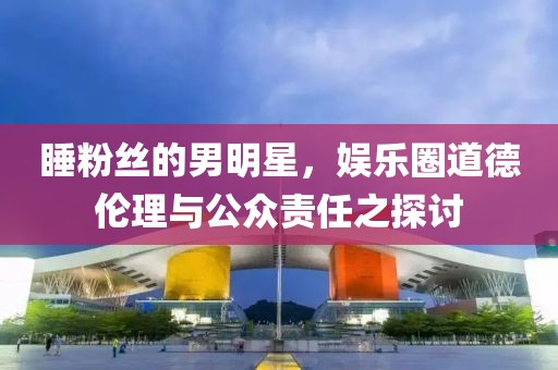睡粉丝的男明星，娱乐圈道德伦理与公众责任之探讨