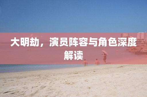 大明劫，演员阵容与角色深度解读