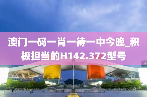 澳门一码一肖一待一中今晚_积极担当的H142.372型号