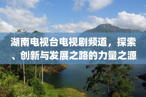 湖南电视台电视剧频道，探索、创新与发展之路的力量之源