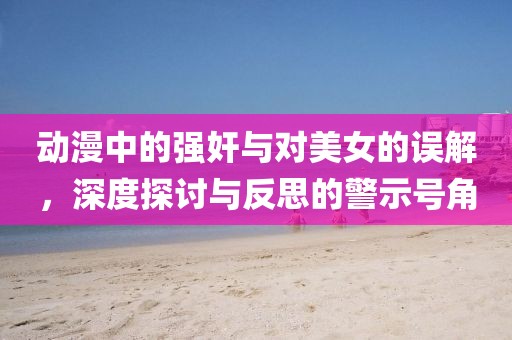 动漫中的强奸与对美女的误解，深度探讨与反思的警示号角