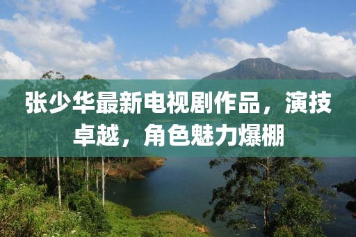 张少华最新电视剧作品，演技卓越，角色魅力爆棚