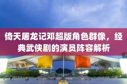 倚天屠龙记邓超版角色群像，经典武侠剧的演员阵容解析