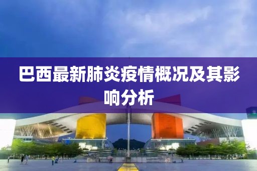 巴西最新肺炎疫情概况及其影响分析