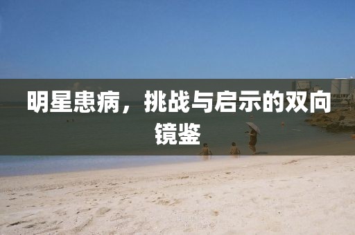 明星患病，挑战与启示的双向镜鉴