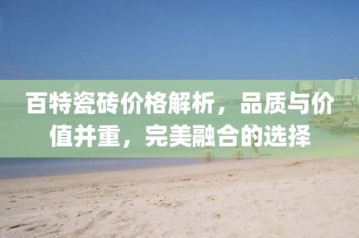 百特瓷砖价格解析，品质与价值并重，完美融合的选择